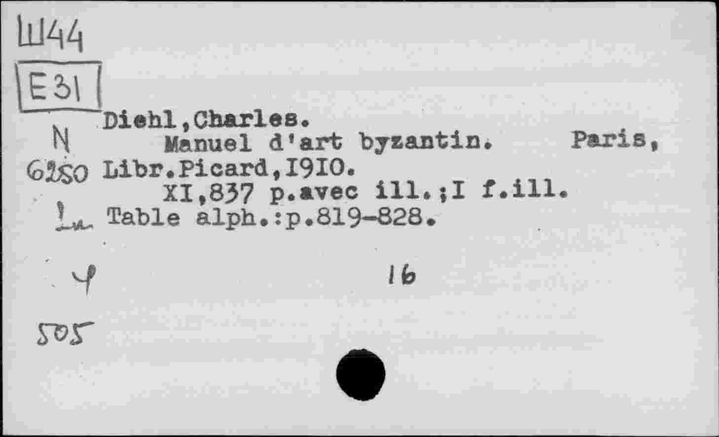 ﻿Ш44
Edi N
U
Diehl,Charles.
Manuel d’art byzantin.
Libr. Picard, І9Ю.
XI,837 p.avec ill.-.I f.ill Table alph.:p.819-828.
Paris
Ib